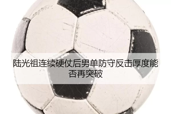 陆光祖连续硬仗后男单防守反击厚度能否再突破